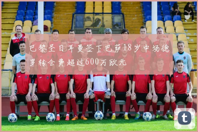巴黎圣日耳曼签下巴萨18岁中场德罗转会费超过600万欧元