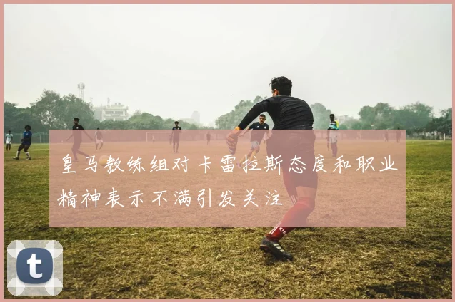 皇马教练组对卡雷拉斯态度和职业精神表示不满引发关注