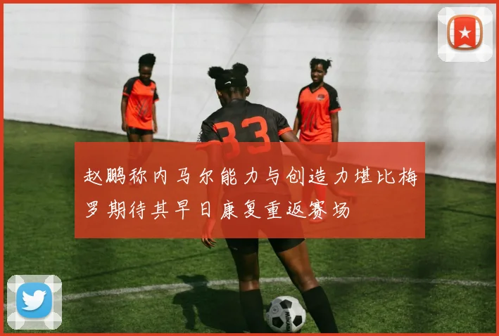 赵鹏称内马尔能力与创造力堪比梅罗期待其早日康复重返赛场
