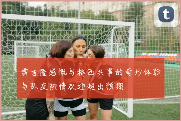 雷吉隆感慨与梅西共事的奇妙体验与队友热情欢迎超出预期