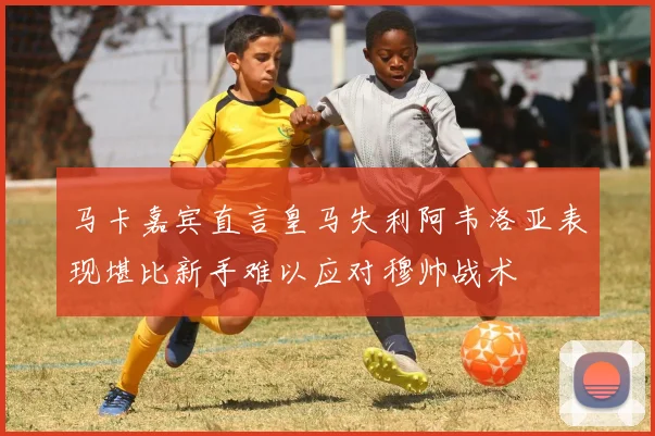 马卡嘉宾直言皇马失利阿韦洛亚表现堪比新手难以应对穆帅战术