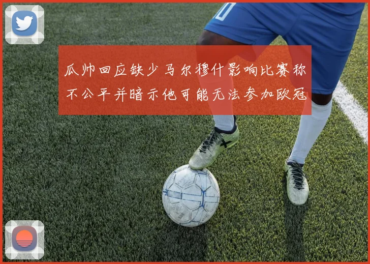 瓜帅回应缺少马尔穆什影响比赛称不公平并暗示他可能无法参加欧冠