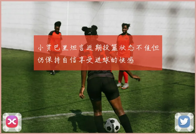 小贾巴里坦言近期投篮状态不佳但仍保持自信享受进球的快感
