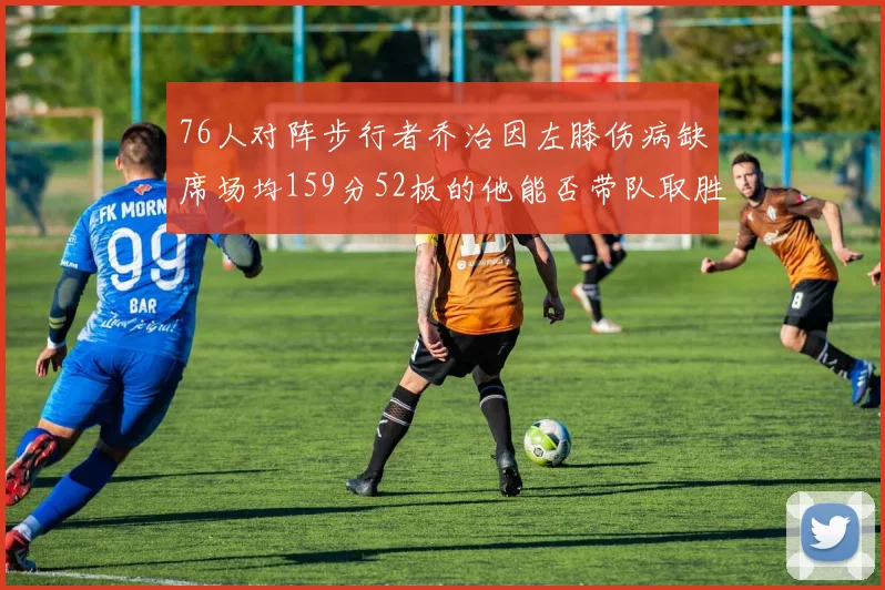 76人对阵步行者乔治因左膝伤病缺席场均159分52板的他能否带队取胜