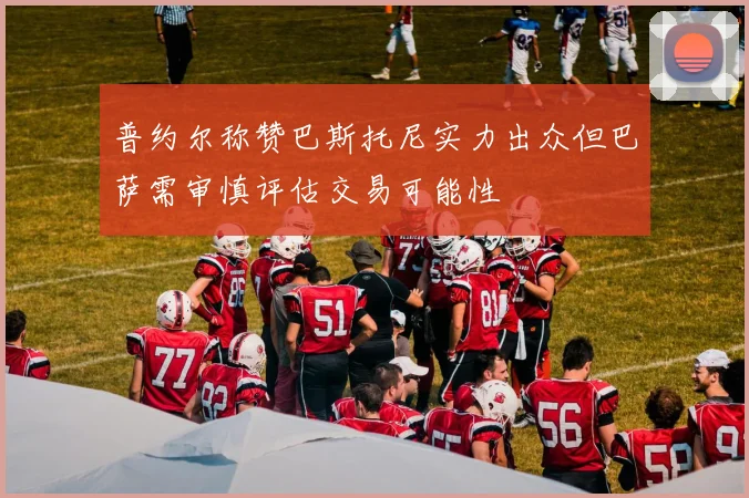 普约尔称赞巴斯托尼实力出众但巴萨需审慎评估交易可能性