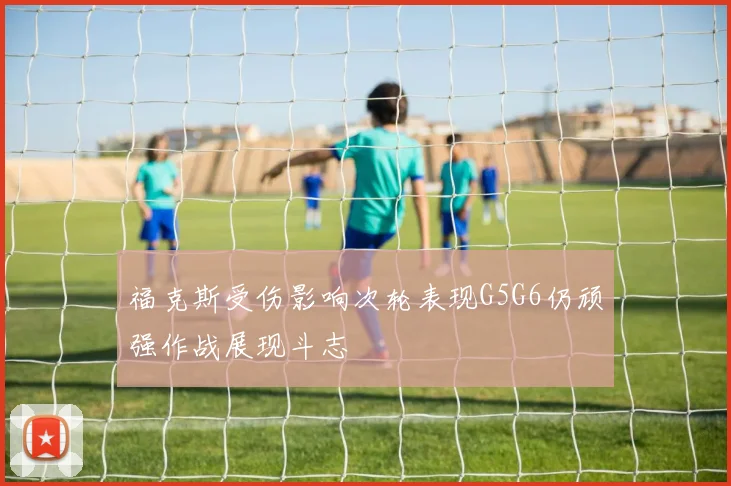 福克斯受伤影响次轮表现G5G6仍顽强作战展现斗志