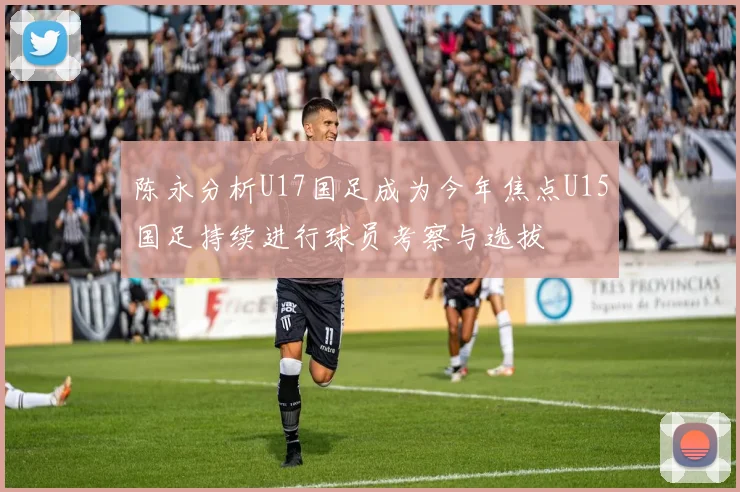 陈永分析U17国足成为今年焦点U15国足持续进行球员考察与选拔