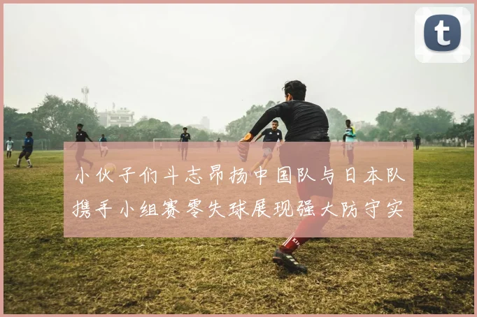 小伙子们斗志昂扬中国队与日本队携手小组赛零失球展现强大防守实力