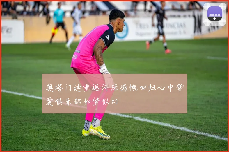奥塔门迪重返河床感慨回归心中挚爱俱乐部如梦似幻