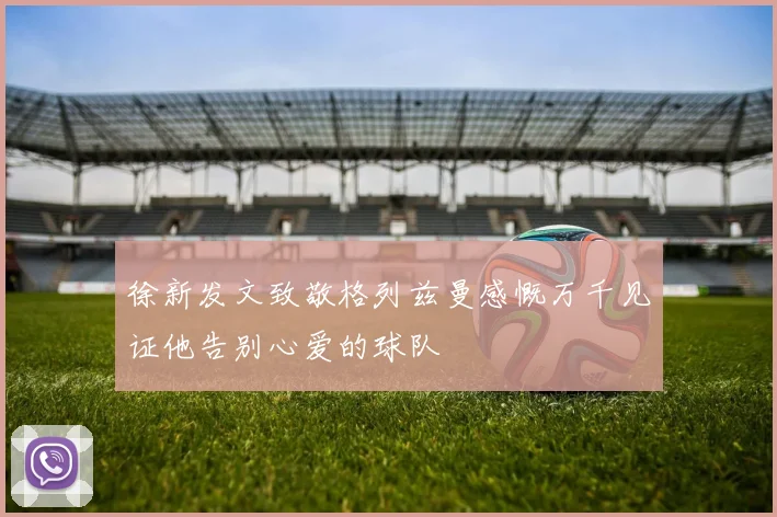 徐新发文致敬格列兹曼感慨万千见证他告别心爱的球队